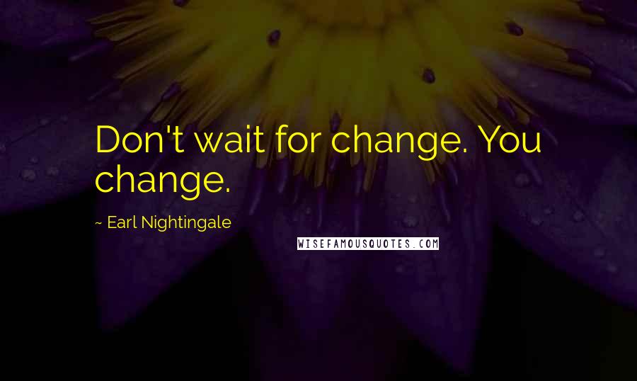 Earl Nightingale Quotes: Don't wait for change. You change.