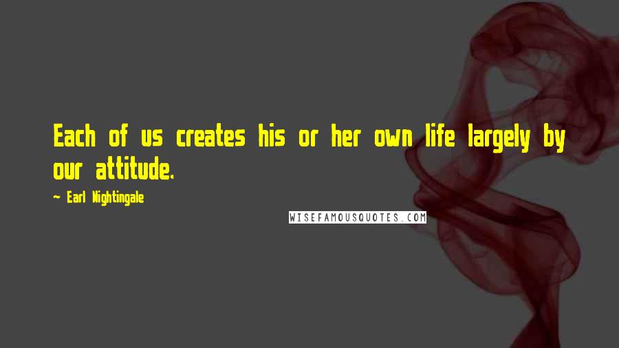 Earl Nightingale Quotes: Each of us creates his or her own life largely by our attitude.