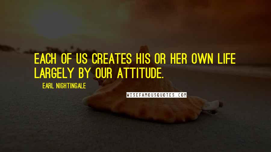 Earl Nightingale Quotes: Each of us creates his or her own life largely by our attitude.