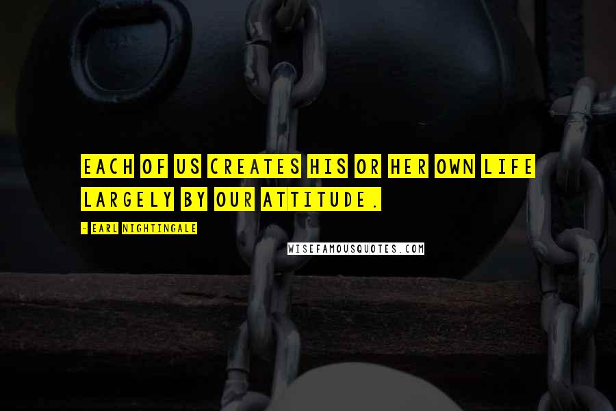 Earl Nightingale Quotes: Each of us creates his or her own life largely by our attitude.