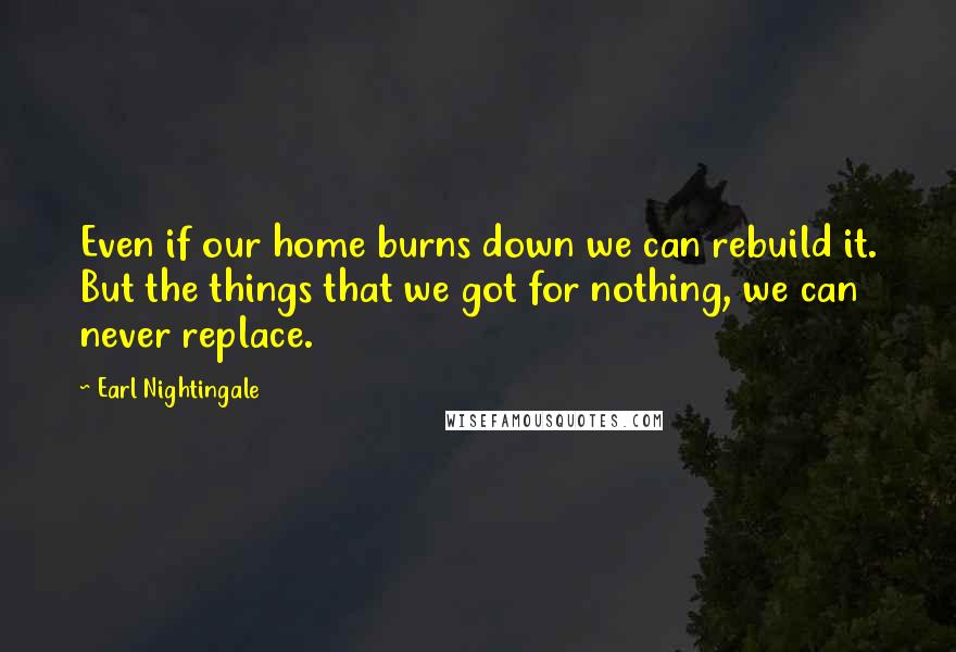 Earl Nightingale Quotes: Even if our home burns down we can rebuild it. But the things that we got for nothing, we can never replace.