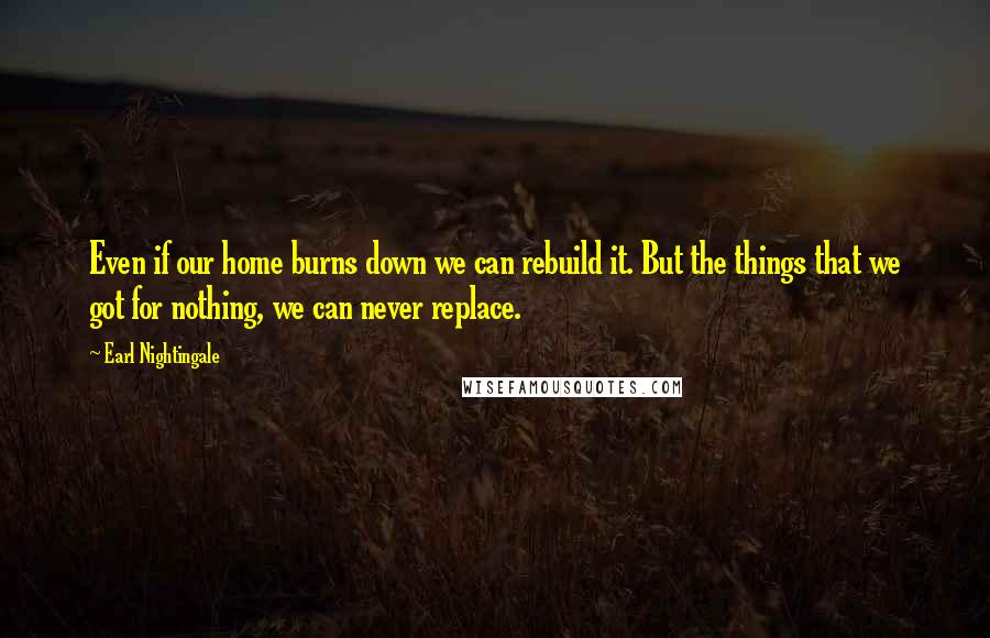 Earl Nightingale Quotes: Even if our home burns down we can rebuild it. But the things that we got for nothing, we can never replace.