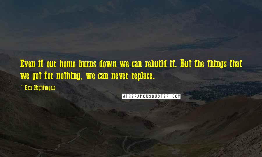 Earl Nightingale Quotes: Even if our home burns down we can rebuild it. But the things that we got for nothing, we can never replace.