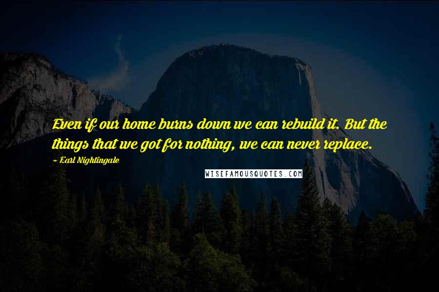 Earl Nightingale Quotes: Even if our home burns down we can rebuild it. But the things that we got for nothing, we can never replace.