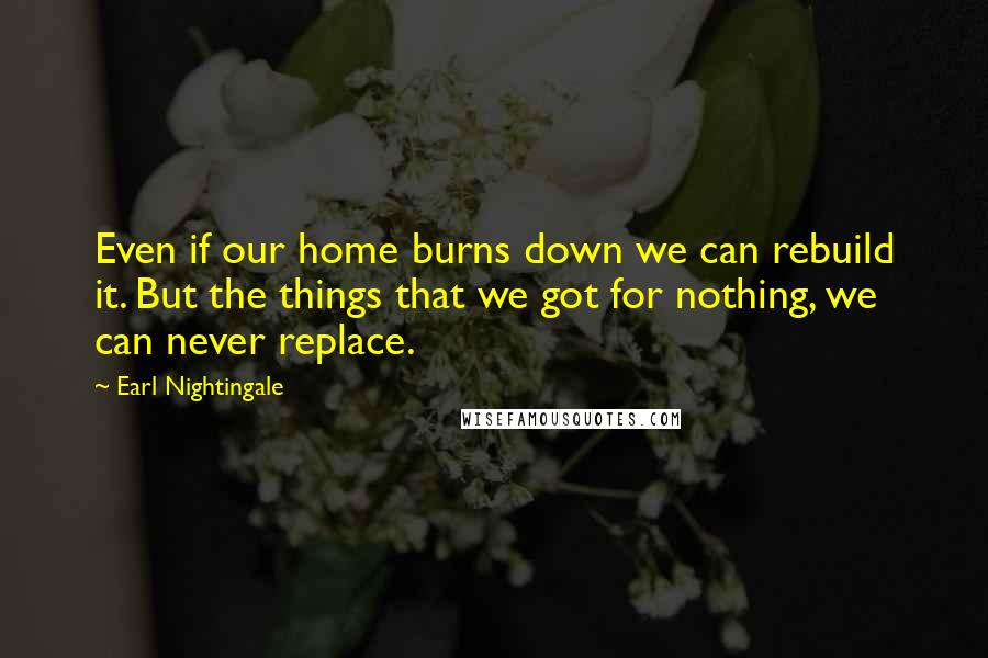 Earl Nightingale Quotes: Even if our home burns down we can rebuild it. But the things that we got for nothing, we can never replace.