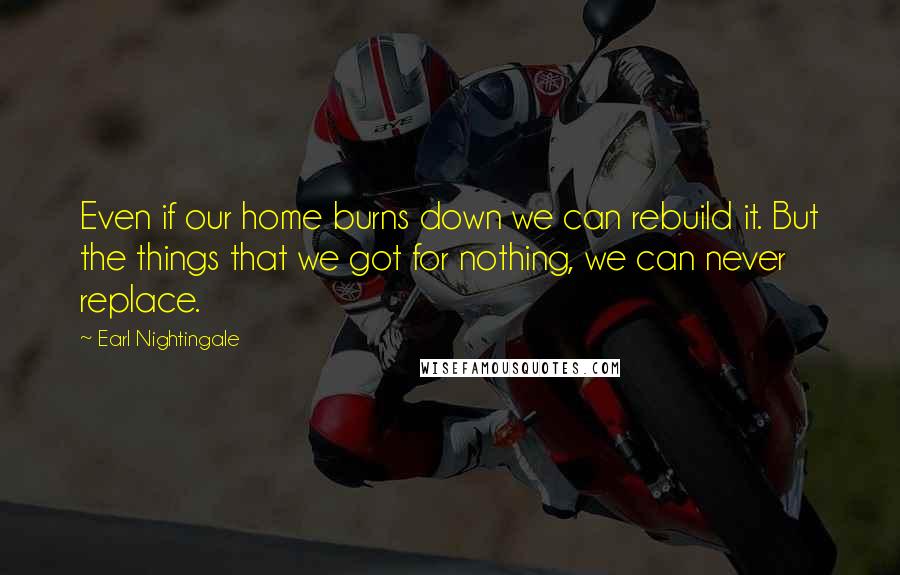 Earl Nightingale Quotes: Even if our home burns down we can rebuild it. But the things that we got for nothing, we can never replace.