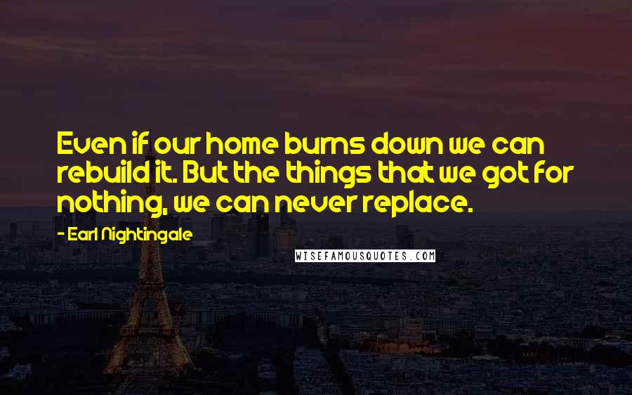 Earl Nightingale Quotes: Even if our home burns down we can rebuild it. But the things that we got for nothing, we can never replace.