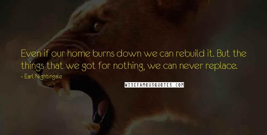 Earl Nightingale Quotes: Even if our home burns down we can rebuild it. But the things that we got for nothing, we can never replace.