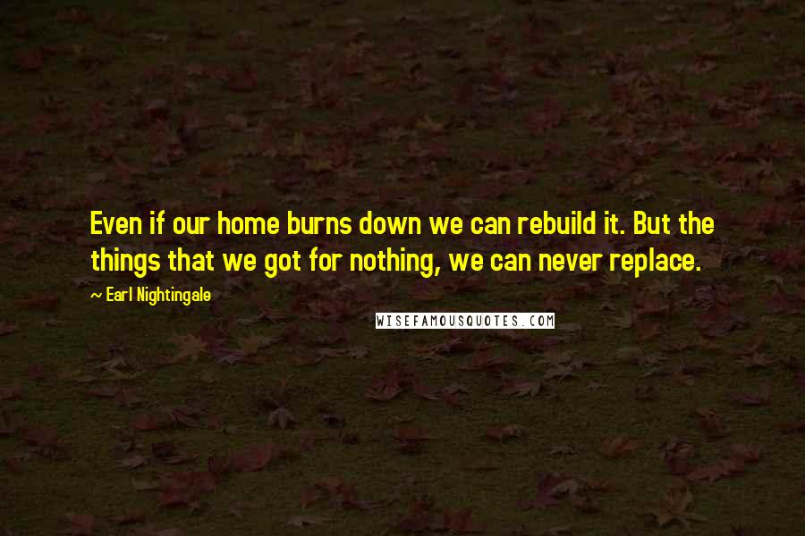 Earl Nightingale Quotes: Even if our home burns down we can rebuild it. But the things that we got for nothing, we can never replace.