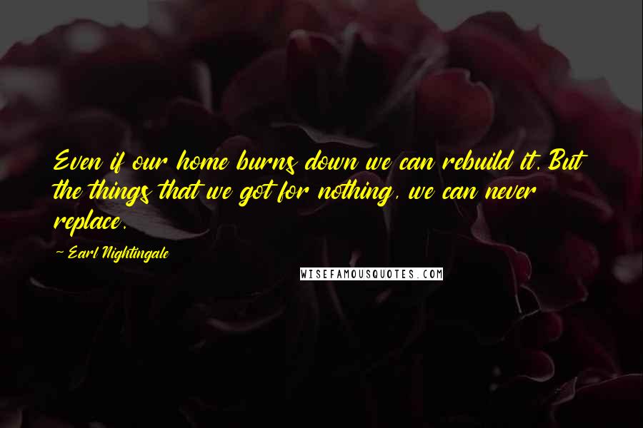 Earl Nightingale Quotes: Even if our home burns down we can rebuild it. But the things that we got for nothing, we can never replace.