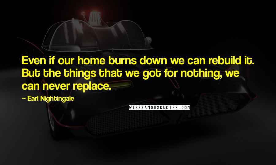 Earl Nightingale Quotes: Even if our home burns down we can rebuild it. But the things that we got for nothing, we can never replace.