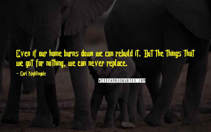 Earl Nightingale Quotes: Even if our home burns down we can rebuild it. But the things that we got for nothing, we can never replace.