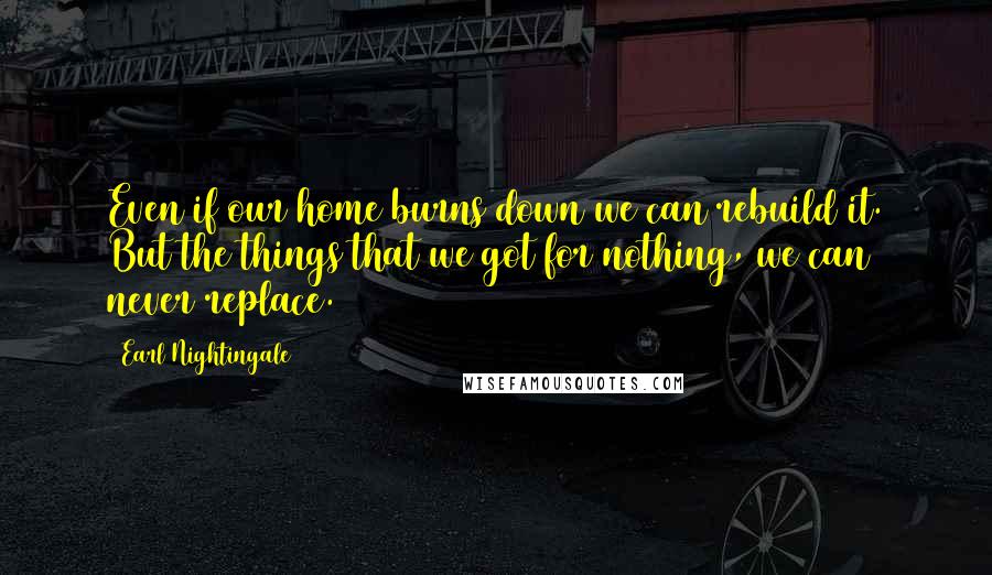 Earl Nightingale Quotes: Even if our home burns down we can rebuild it. But the things that we got for nothing, we can never replace.