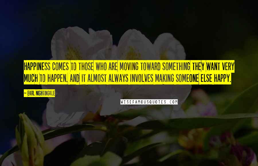 Earl Nightingale Quotes: Happiness comes to those who are moving toward something they want very much to happen. And it almost always involves making someone else happy.