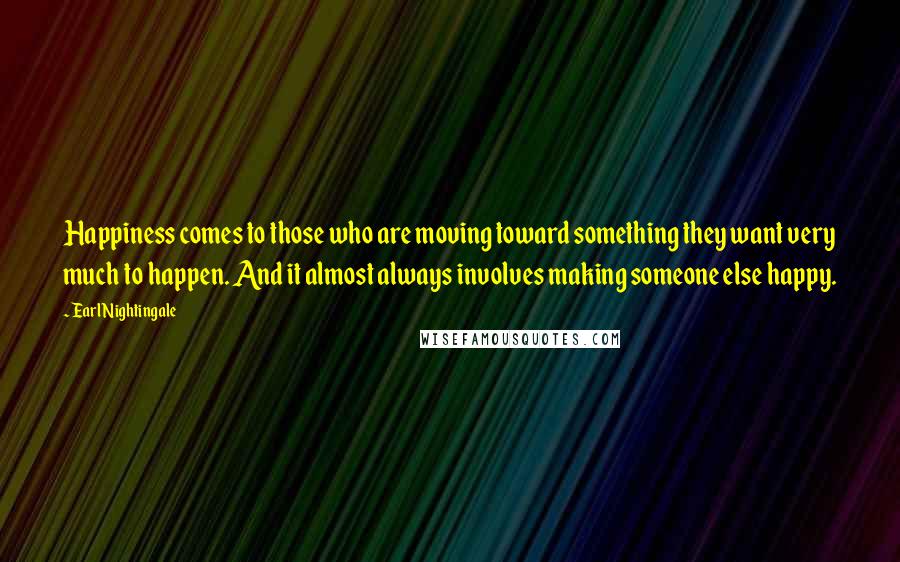 Earl Nightingale Quotes: Happiness comes to those who are moving toward something they want very much to happen. And it almost always involves making someone else happy.