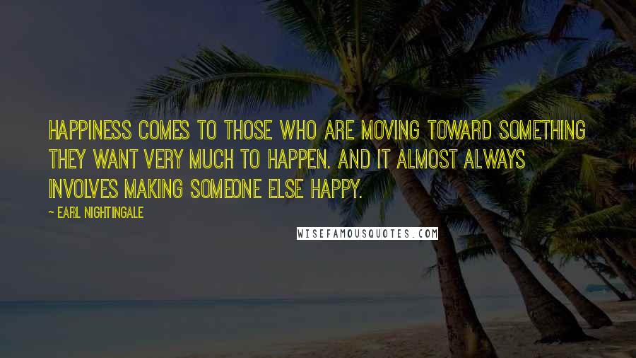 Earl Nightingale Quotes: Happiness comes to those who are moving toward something they want very much to happen. And it almost always involves making someone else happy.