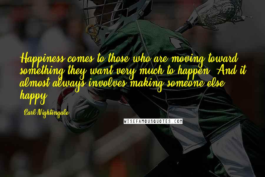 Earl Nightingale Quotes: Happiness comes to those who are moving toward something they want very much to happen. And it almost always involves making someone else happy.