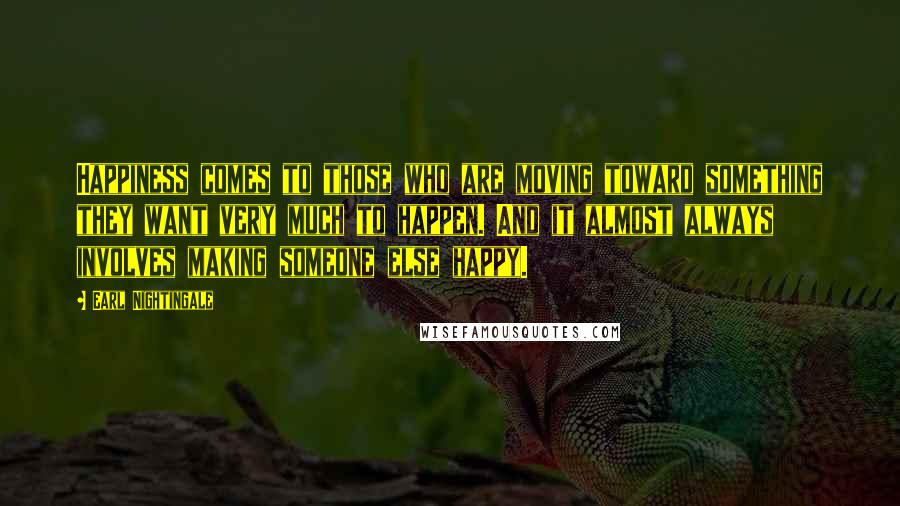 Earl Nightingale Quotes: Happiness comes to those who are moving toward something they want very much to happen. And it almost always involves making someone else happy.
