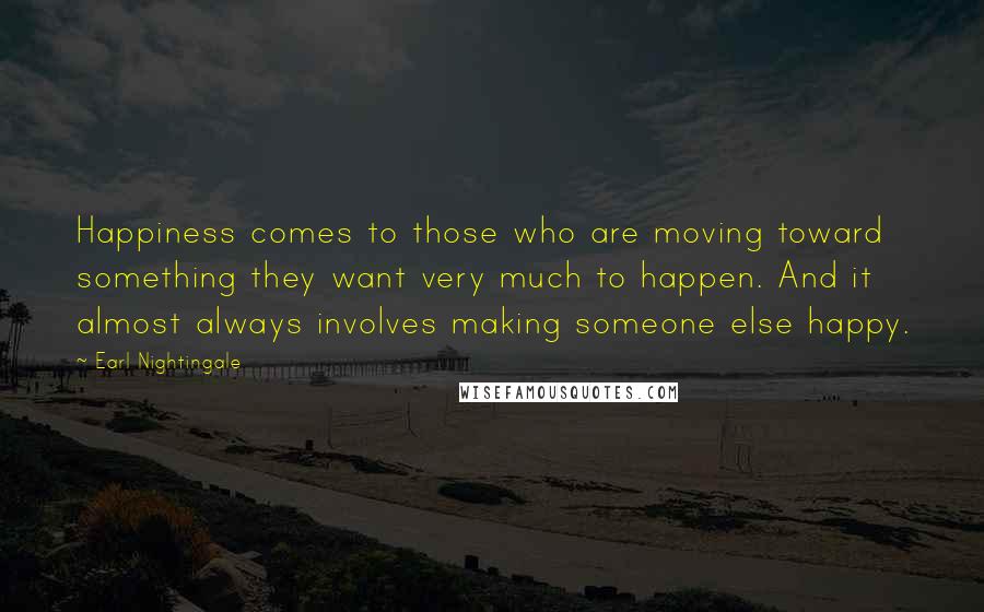 Earl Nightingale Quotes: Happiness comes to those who are moving toward something they want very much to happen. And it almost always involves making someone else happy.