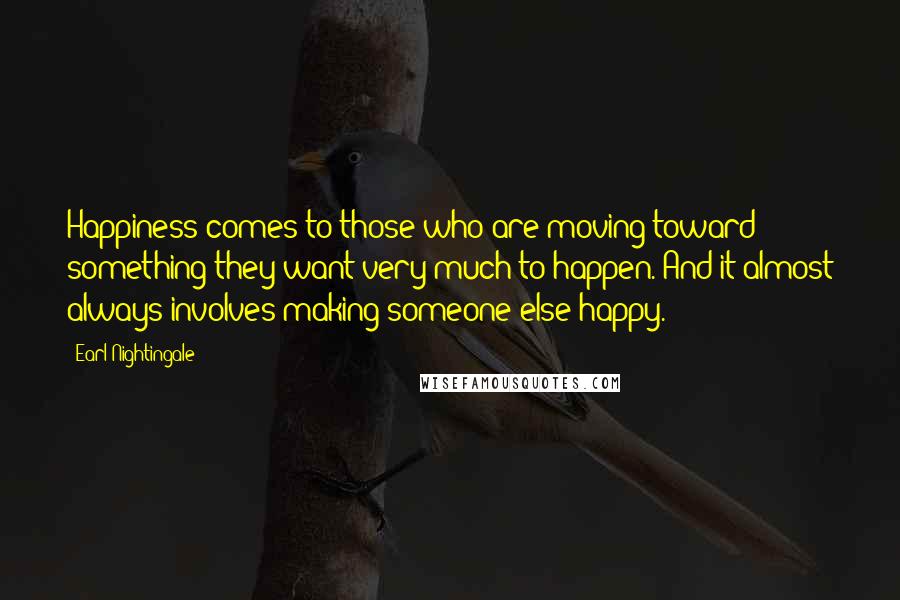 Earl Nightingale Quotes: Happiness comes to those who are moving toward something they want very much to happen. And it almost always involves making someone else happy.