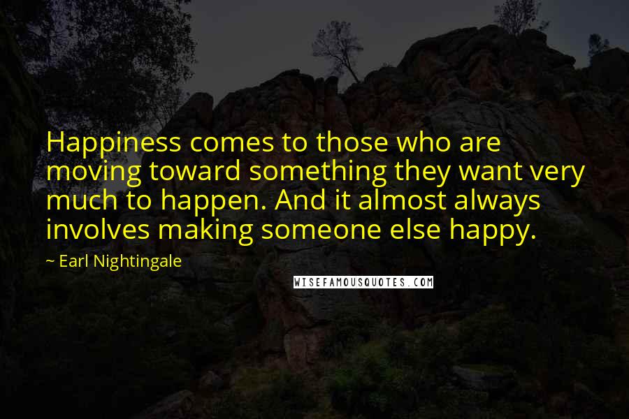 Earl Nightingale Quotes: Happiness comes to those who are moving toward something they want very much to happen. And it almost always involves making someone else happy.