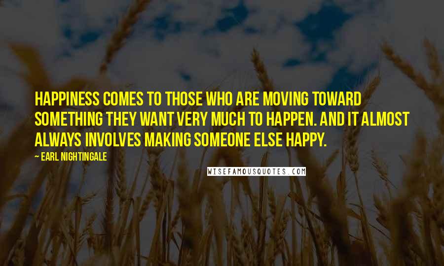 Earl Nightingale Quotes: Happiness comes to those who are moving toward something they want very much to happen. And it almost always involves making someone else happy.