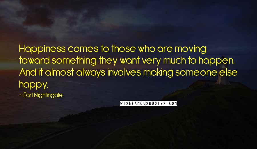 Earl Nightingale Quotes: Happiness comes to those who are moving toward something they want very much to happen. And it almost always involves making someone else happy.