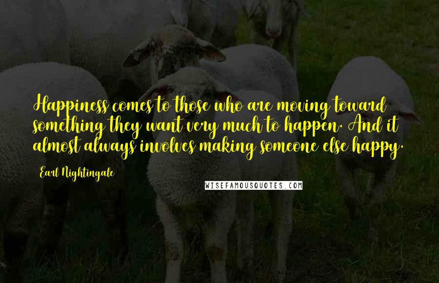 Earl Nightingale Quotes: Happiness comes to those who are moving toward something they want very much to happen. And it almost always involves making someone else happy.