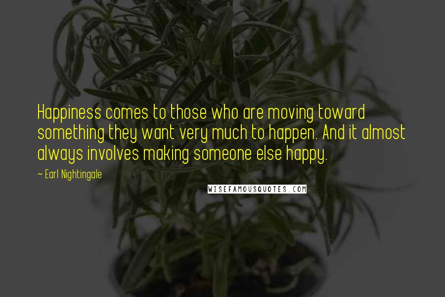 Earl Nightingale Quotes: Happiness comes to those who are moving toward something they want very much to happen. And it almost always involves making someone else happy.