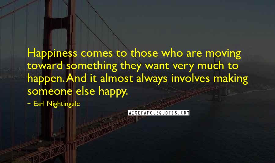 Earl Nightingale Quotes: Happiness comes to those who are moving toward something they want very much to happen. And it almost always involves making someone else happy.