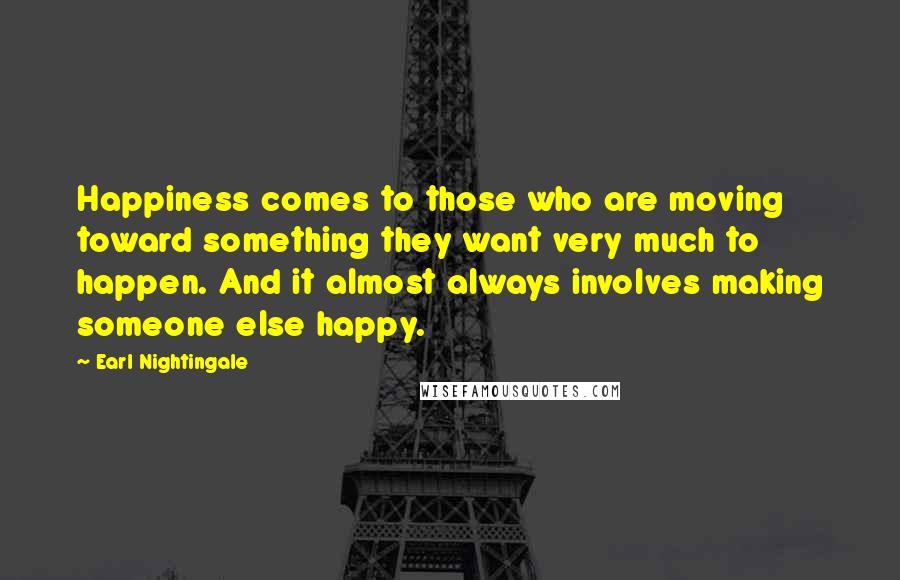 Earl Nightingale Quotes: Happiness comes to those who are moving toward something they want very much to happen. And it almost always involves making someone else happy.