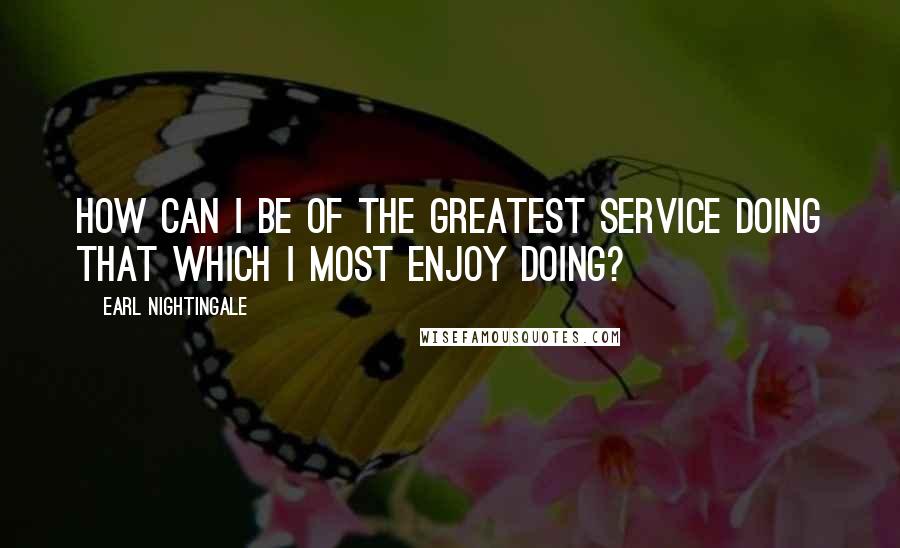 Earl Nightingale Quotes: How can I be of the greatest service doing that which I most enjoy doing?