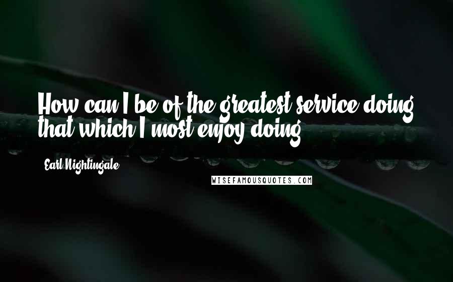 Earl Nightingale Quotes: How can I be of the greatest service doing that which I most enjoy doing?