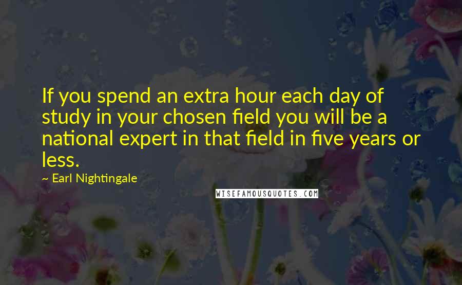 Earl Nightingale Quotes: If you spend an extra hour each day of study in your chosen field you will be a national expert in that field in five years or less.