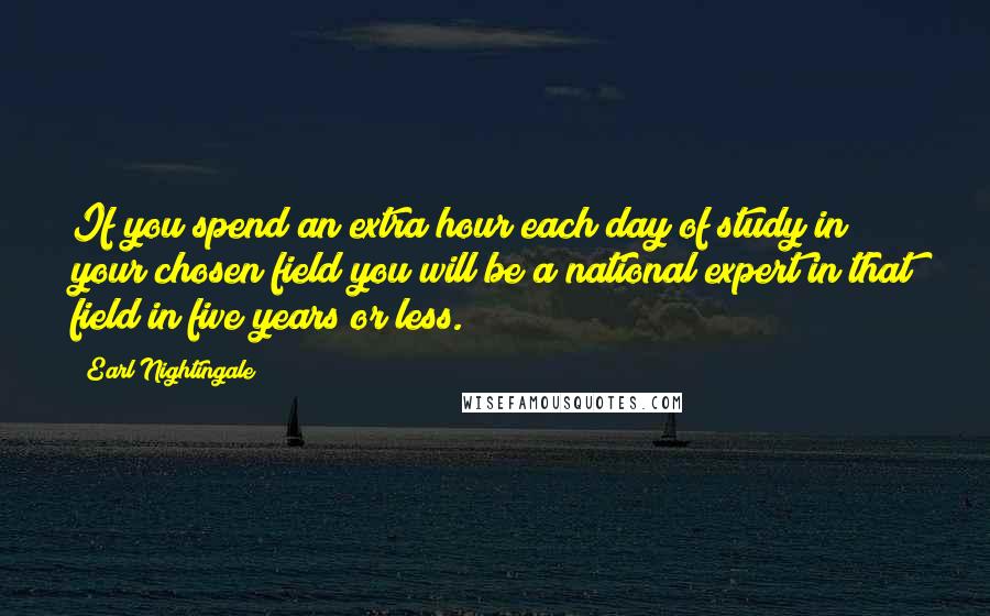 Earl Nightingale Quotes: If you spend an extra hour each day of study in your chosen field you will be a national expert in that field in five years or less.