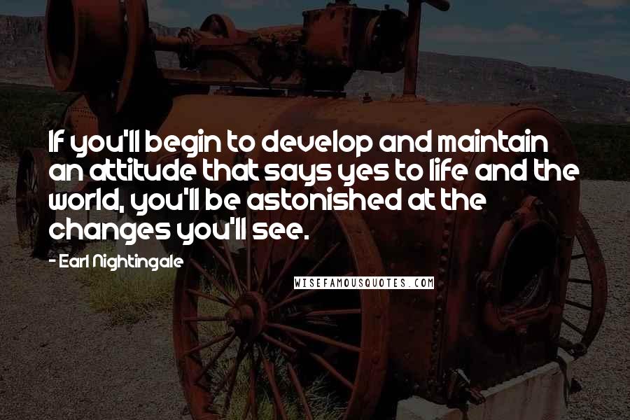 Earl Nightingale Quotes: If you'll begin to develop and maintain an attitude that says yes to life and the world, you'll be astonished at the changes you'll see.