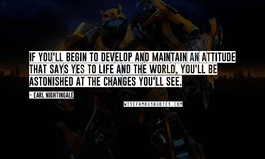 Earl Nightingale Quotes: If you'll begin to develop and maintain an attitude that says yes to life and the world, you'll be astonished at the changes you'll see.