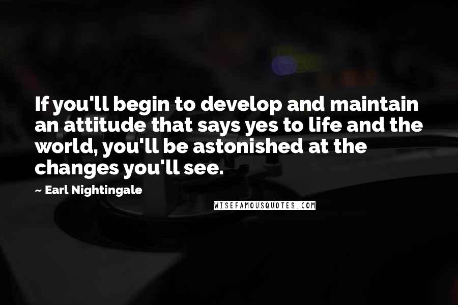 Earl Nightingale Quotes: If you'll begin to develop and maintain an attitude that says yes to life and the world, you'll be astonished at the changes you'll see.