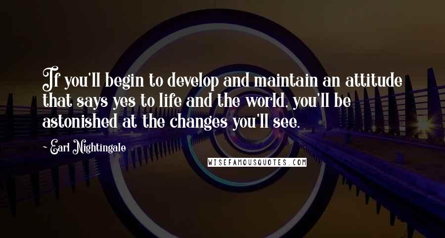 Earl Nightingale Quotes: If you'll begin to develop and maintain an attitude that says yes to life and the world, you'll be astonished at the changes you'll see.