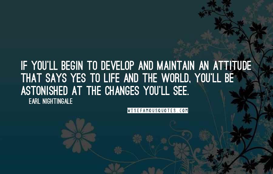 Earl Nightingale Quotes: If you'll begin to develop and maintain an attitude that says yes to life and the world, you'll be astonished at the changes you'll see.