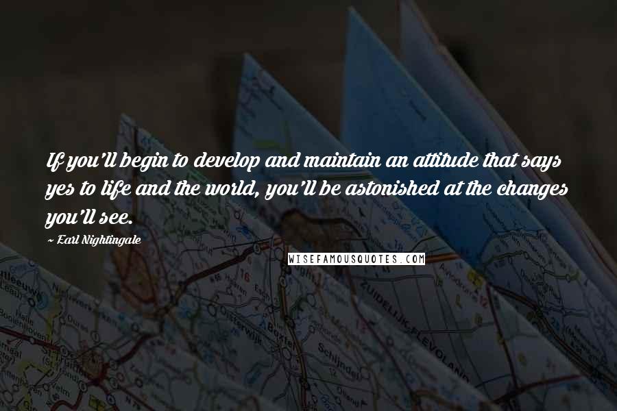 Earl Nightingale Quotes: If you'll begin to develop and maintain an attitude that says yes to life and the world, you'll be astonished at the changes you'll see.