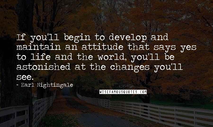 Earl Nightingale Quotes: If you'll begin to develop and maintain an attitude that says yes to life and the world, you'll be astonished at the changes you'll see.