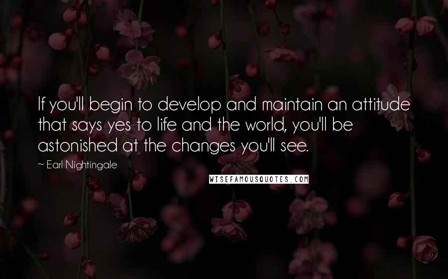 Earl Nightingale Quotes: If you'll begin to develop and maintain an attitude that says yes to life and the world, you'll be astonished at the changes you'll see.