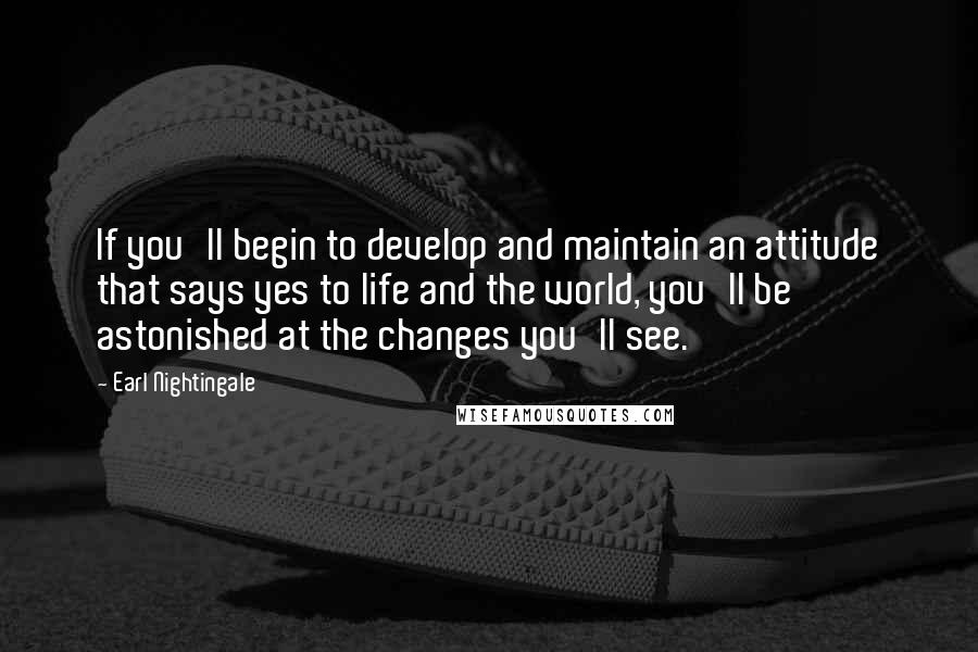 Earl Nightingale Quotes: If you'll begin to develop and maintain an attitude that says yes to life and the world, you'll be astonished at the changes you'll see.