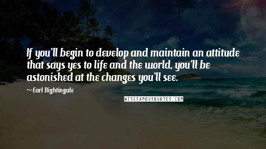 Earl Nightingale Quotes: If you'll begin to develop and maintain an attitude that says yes to life and the world, you'll be astonished at the changes you'll see.