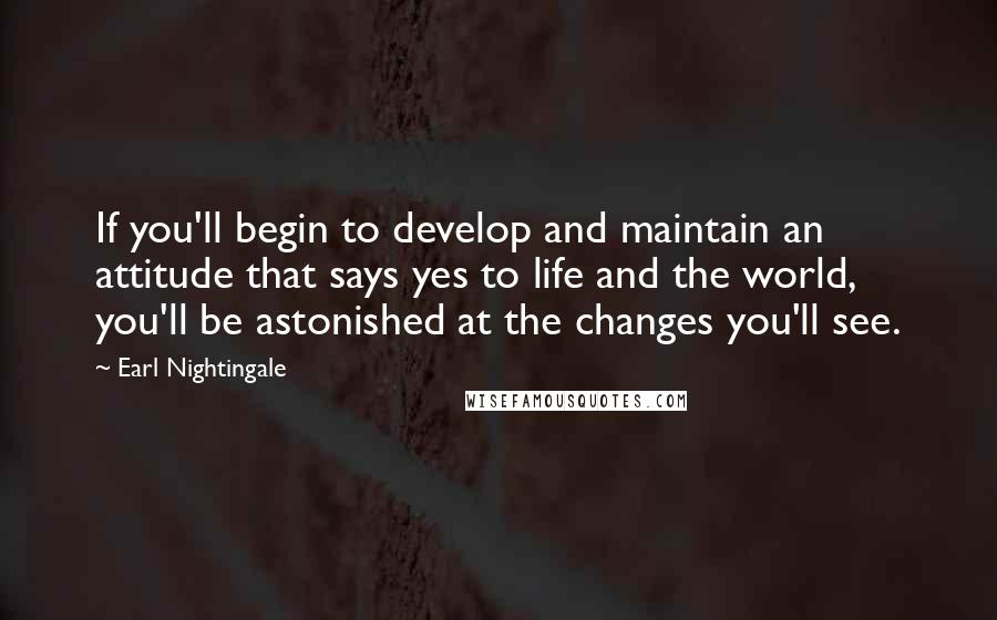 Earl Nightingale Quotes: If you'll begin to develop and maintain an attitude that says yes to life and the world, you'll be astonished at the changes you'll see.