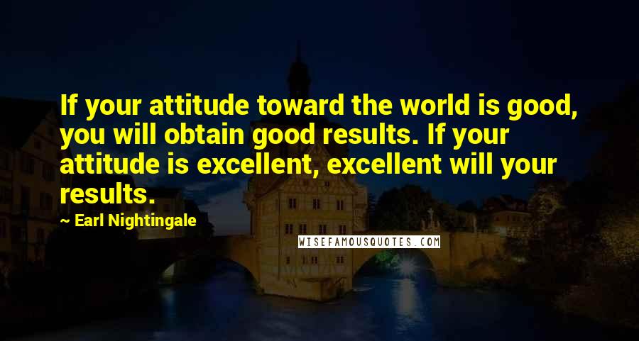 Earl Nightingale Quotes: If your attitude toward the world is good, you will obtain good results. If your attitude is excellent, excellent will your results.