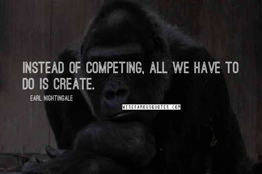 Earl Nightingale Quotes: Instead of competing, all we have to do is create.