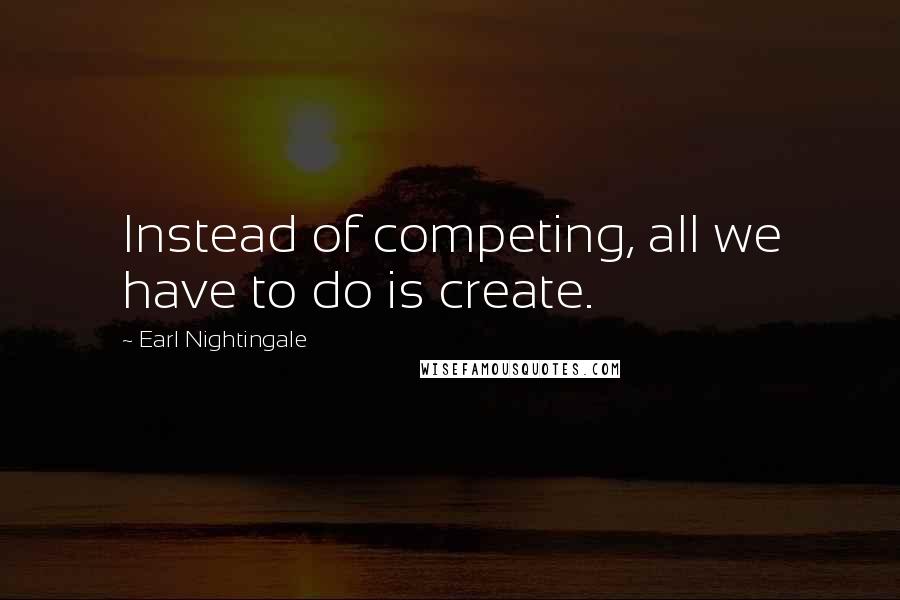 Earl Nightingale Quotes: Instead of competing, all we have to do is create.