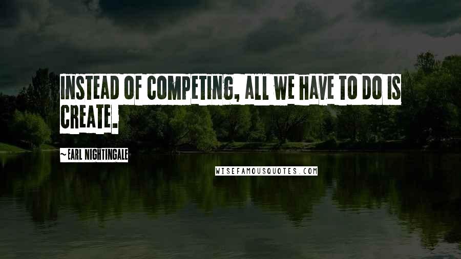 Earl Nightingale Quotes: Instead of competing, all we have to do is create.